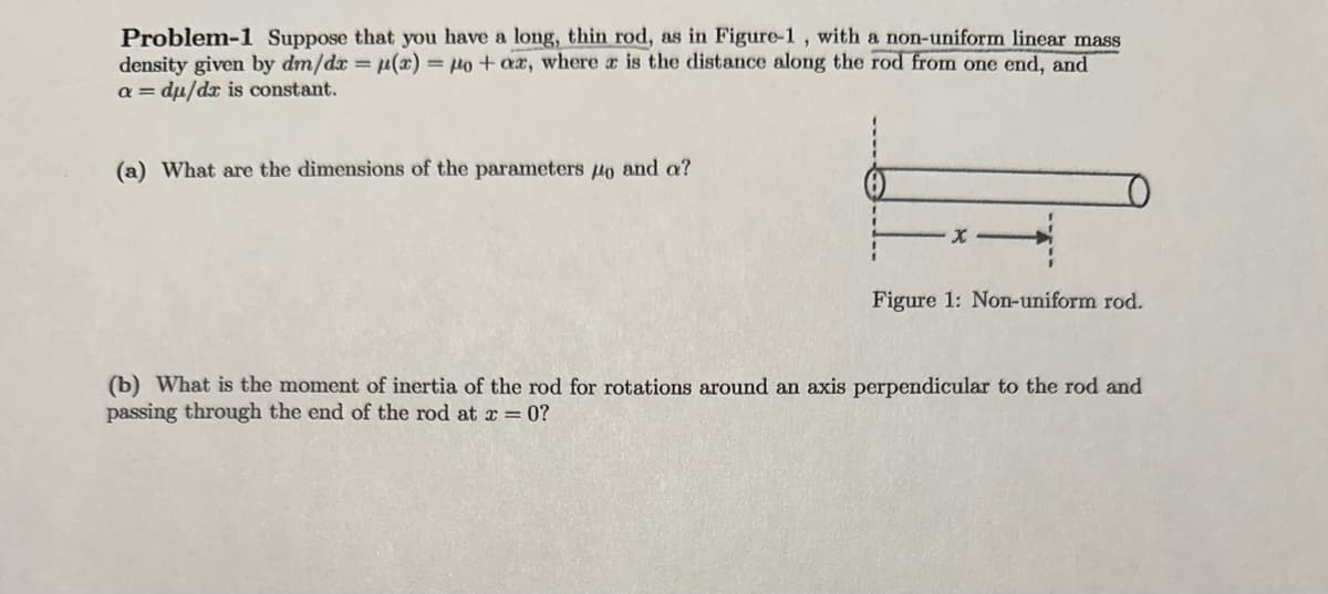 Problem-1 Suppose that you have a long, thin rod, as in Figure-1, with a non-uniform linear mass
density given by dm/dx = p(x) = μo + ax, where a is the distance along the rod from one end, and
a = du/dx is constant.
(a) What are the dimensions of the parameters po and a?
X
Figure 1: Non-uniform rod.
(b) What is the moment of inertia of the rod for rotations around an axis perpendicular to the rod and
passing through the end of the rod at x = 0?