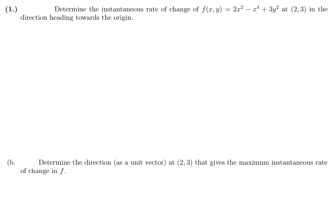 (1.)
Determine the instantaneous rate of change of f(x, y) = 2x² = x² + 3y² at (2,3) in the
direction heading towards the origin.
(b.
Determine the direction (as a unit vector) at (2,3) that gives the maximum instantaneous rate
of change in f.