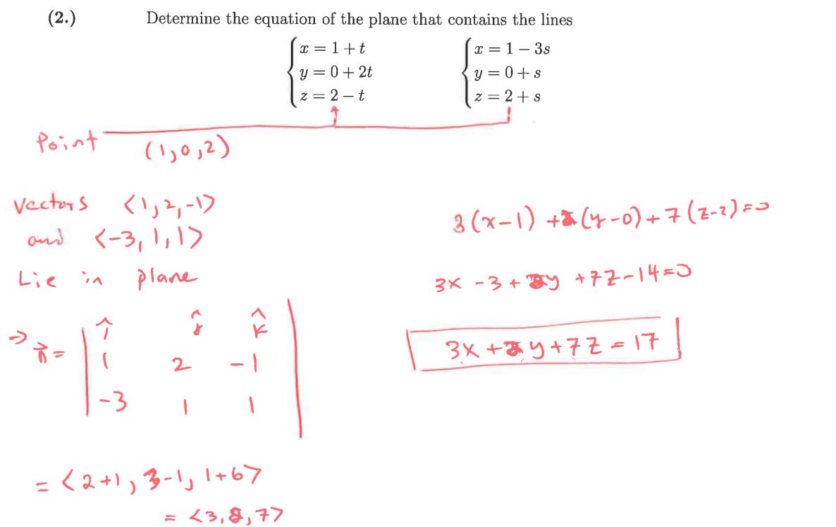(2.)
Determine the equation of the plane that contains the lines
x=1+t
y=0+2t
x=1-3s
y=0+s
z=2-t
Point
(1,0,2)
z = 2+ s
Vectors (1,2,-1)
and <-3, 1, 1>
Lie
D
in
Plane
2
3(x-1)+(4-0)+7 (2-2) =>
3x-3+ y +72-14=0
3x+3y+77=17
= < 2+1, 3-1, 1+67
= <3,8,77
