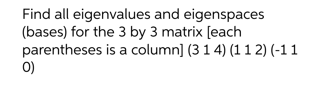 Find all eigenvalues and eigenspaces
(bases) for the 3 by 3 matrix [each
parentheses
O)
is a column] (3 1 4) (1 1 2) (-1 1