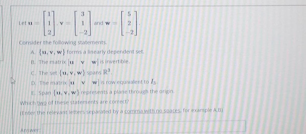 3
--8-8-8
Let u
and w
Consider the following statements.
A. {u, v, w} forms a linearly dependent set.
B. The matrix [u v w] is invertible.
c. The set {u, v, w} spans R³.
D. The matrix u v w is row equivalent to I3.
E. Span {u, v, w} represents a plane through the origin.
Which two of these statements are correct?
(Enter the relevant letters separated by a comma with no spaces, for example A,B)
Answer: