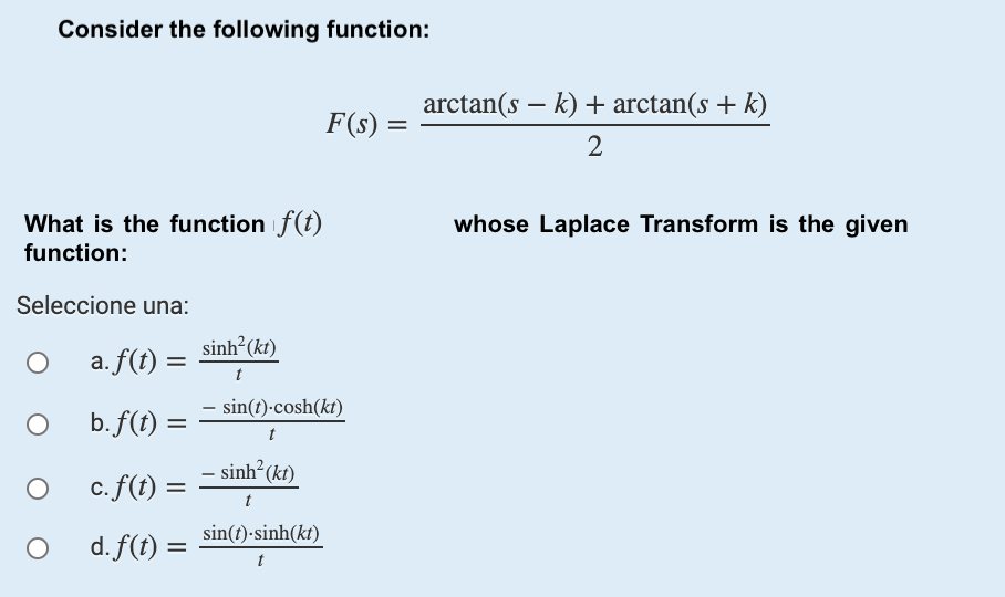 Consider the following function:
arctan(s – k) + arctan(s + k)
F(s)
%3D
2
What is the function f(t)
whose Laplace Transform is the given
function:
Seleccione una:
sinh?(kr)
a. f(t) =
t
- sin(t)-cosh(kt)
b. f(t)
%3D
t
- sinh?(kt)
c.f(t)
t
d. f(t) =
sin(t)-sinh(kt)
%3D
