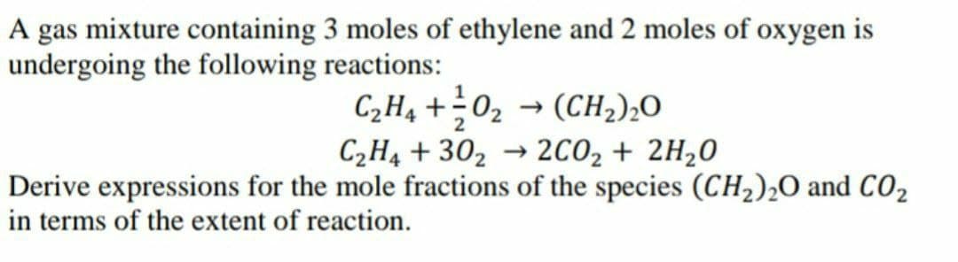 A gas mixture containing 3 moles of ethylene and 2 moles of oxygen is
undergoing the following reactions:
CH, +02 → (CH2);0
2CO2 + 2H20
2
C2H4 + 302
Derive expressions for the mole fractions of the species (CH2),O and CO,
in terms of the extent of reaction.
