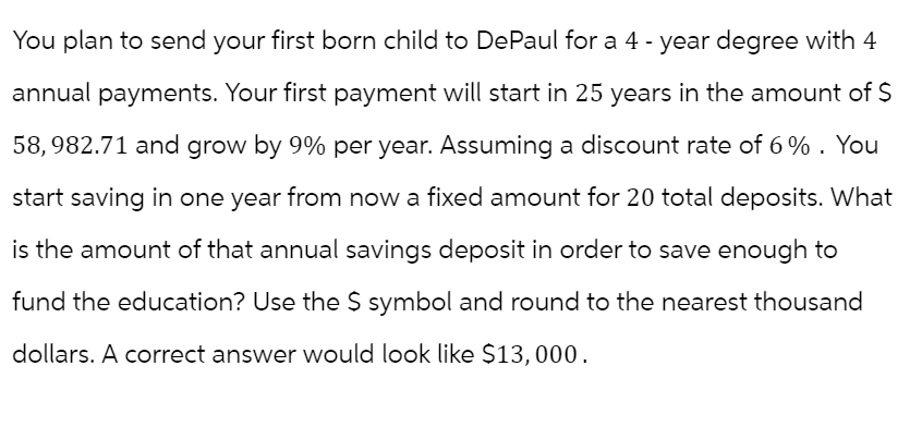 You plan to send your first born child to DePaul for a 4-year degree with 4
annual payments. Your first payment will start in 25 years in the amount of $
58,982.71 and grow by 9% per year. Assuming a discount rate of 6%. You
start saving in one year from now a fixed amount for 20 total deposits. What
is the amount of that annual savings deposit in order to save enough to
fund the education? Use the $ symbol and round to the nearest thousand
dollars. A correct answer would look like $13,000.
