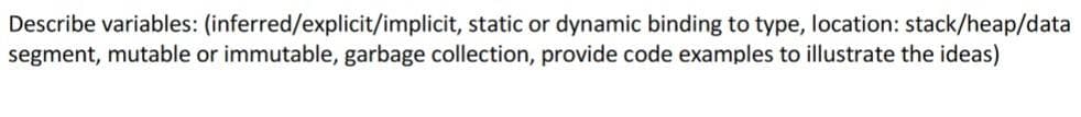 Describe variables: (inferred/explicit/implicit, static or dynamic binding to type, location: stack/heap/data
segment, mutable or immutable, garbage collection, provide code examples to illustrate the ideas)
