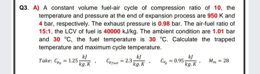 Q3. A) A constant volume fuel-air cycle of compression ratio of 10, the
temperature and pressure at the end of expansion process are 950 K and
4 bar, respectively. The exhaust pressure is 0.98 bar. The air-fuel ratio of
15:1, the LCV of fuel is 40000 kJ/kg. The ambient condition are 1.01 bar
and 30 °C, the fuel temperature is 30 °C. Calculate the trapped
temperature and maximum cycle temperature.
kJ
= 1.25
kg.K
kJ
= 2,3
kg. K
kJ
= 0.95
kg. K
Take: Cpp
Cpfuel
Cvp
Mm = 28
