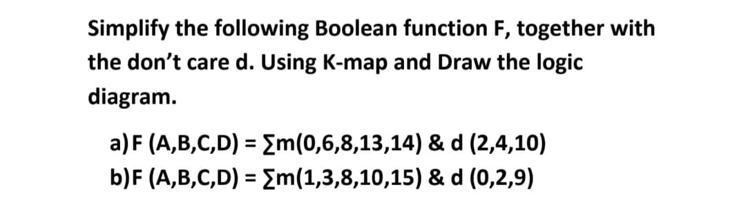 Simplify the following Boolean function F, together with
the don't care d. Using K-map and Draw the logic
diagram.
a) F (A,B,C,D) = Em(0,6,8,13,14) & d (2,4,10)
%3D
b)F (A,B,C,D) = Em(1,3,8,10,15) & d (0,2,9)
%3D
