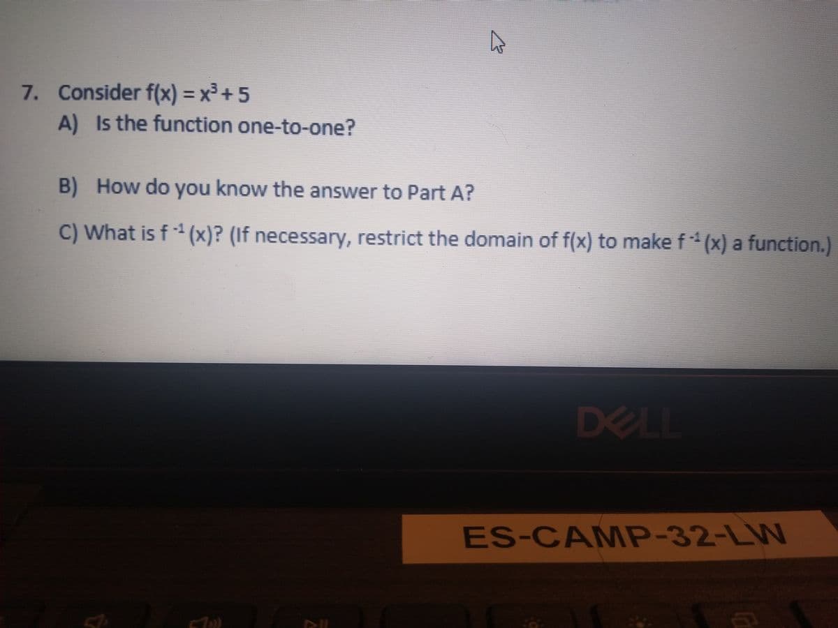 7. Consider f(x) = x³ + 5
A) Is the function one-to-one?
%3D
B) How do you know the answer to Part A?
C) What is f (x)? (If necessary, restrict the domain of f(x) to make f *(x) a function.)
-1
DELL
ES-CAMP-32-LW
