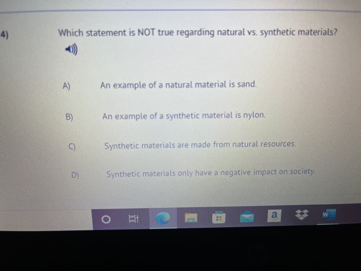 4)
Which statement is NOT true regarding natural vs. synthetic materials?
A)
An example of a natural material is sand.
B)
An example of a synthetic material is nylon.
Synthetic materials are made from natural resources.
D)
Synthetic materials only have a negative impact on society.
a
近
