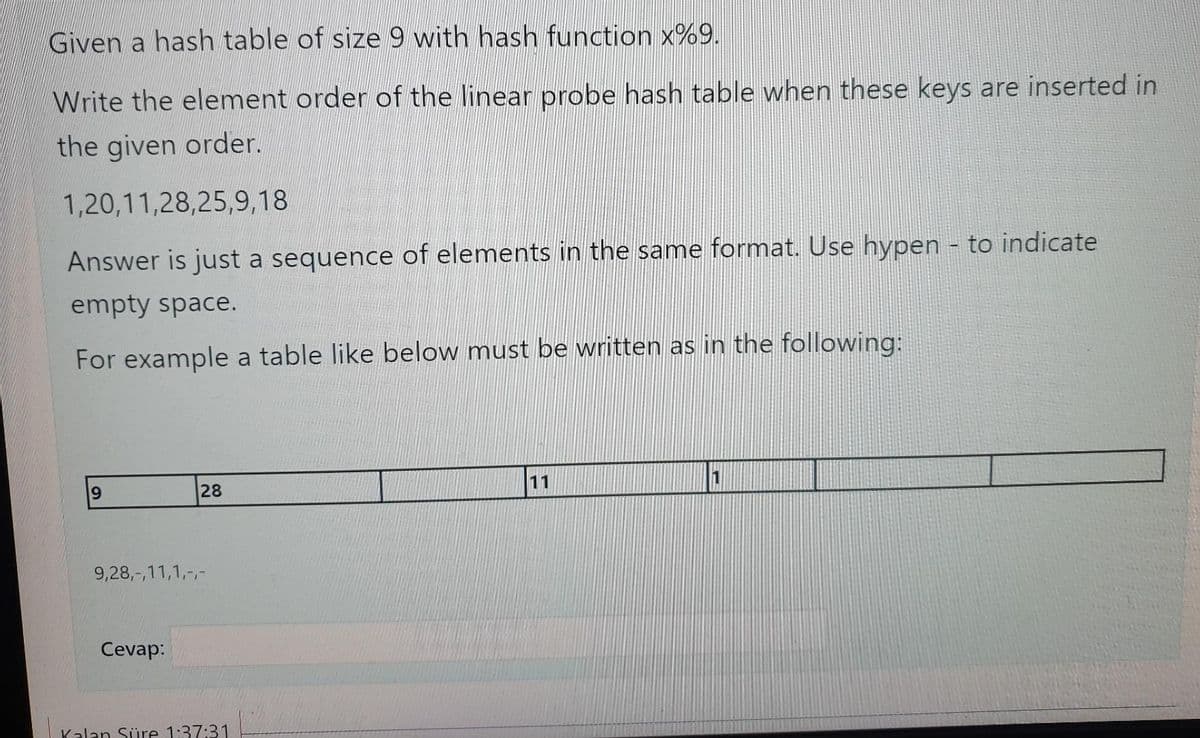Given a hash table of size 9 with hash function x%9.
Write the element order of the linear probe hash table when these keys are inserted in
the given order.
1,20,11,28,25,9,18
Answer is just a sequence of elements in the same format. Use hypen - to indicate
empty space.
For example a table like below must be written as in the following:
11
28
9,28,-,11,1,-,-
Cevap:
Kalan Süre 1:37:31
