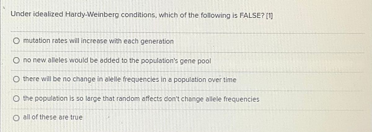 Under idealized Hardy-Weinberg conditions, which of the following is FALSE? [1]
O mutation rates will increase with each generation
O no new alleles would be added to the population's gene pool
O there will be no change in alelle frequencies in a population over time
O the population is so large that random affects don't change allele frequencies
all of these are true
