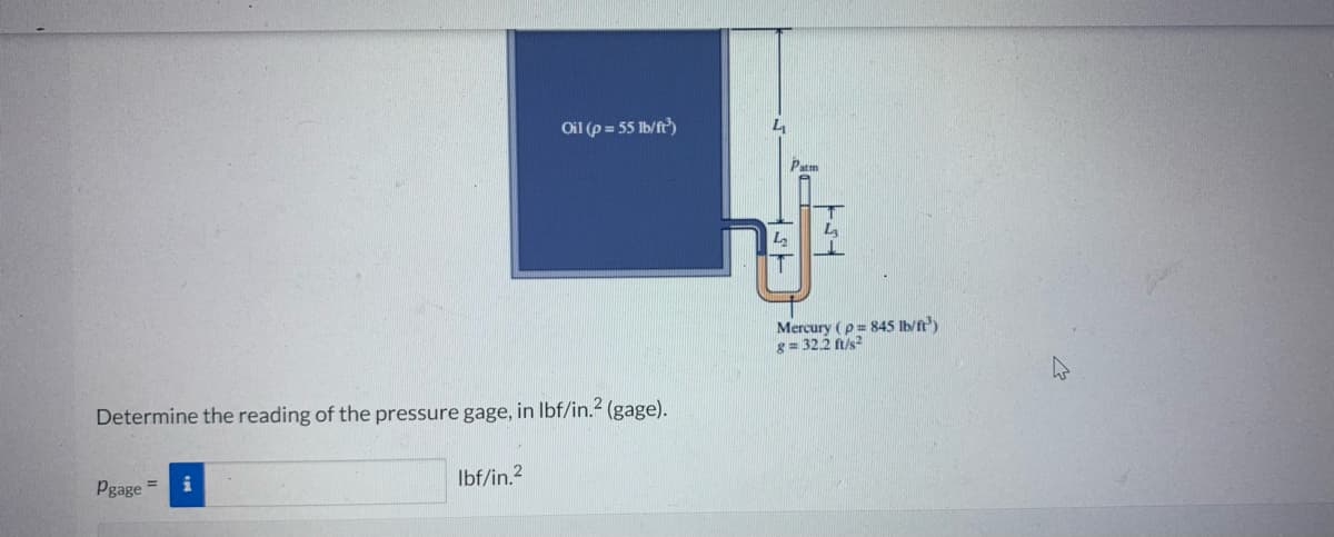 Determine the reading of the pressure gage, in lbf/in.² (gage).
Pgage =
Oil (p=55 lb/ft³)
lbf/in.²
L₂
Patm
Mercury (p= 845 lb/ft³)
8= 32.2 ft/s2