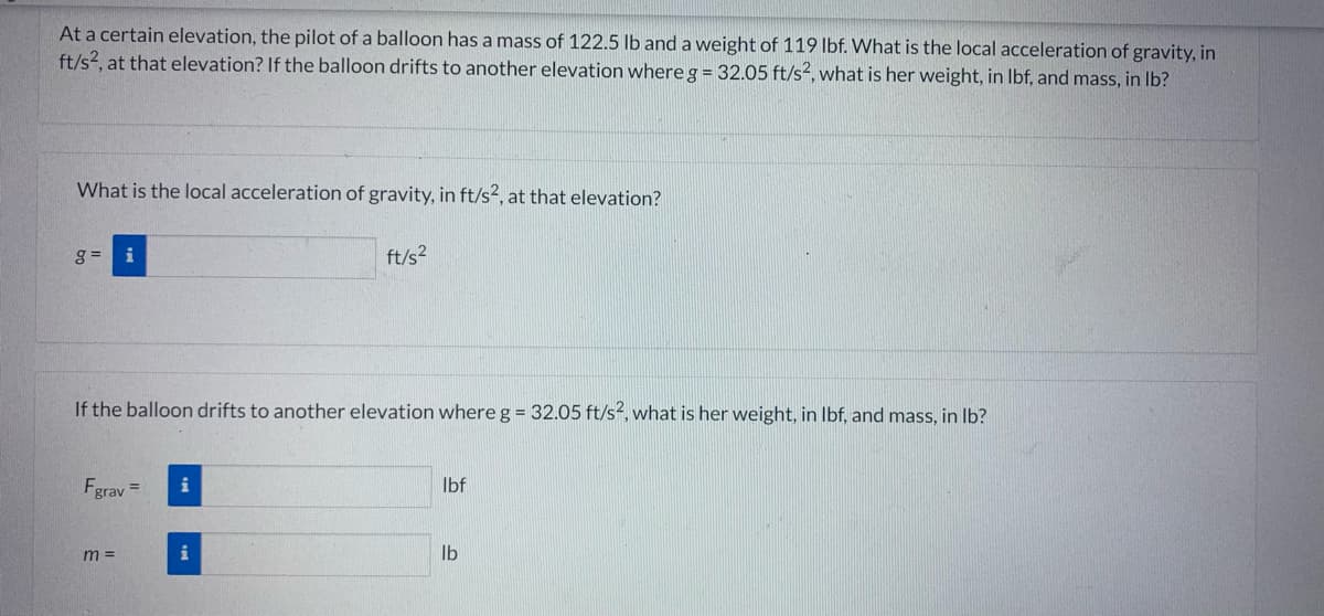 At a certain elevation, the pilot of a balloon has a mass of 122.5 lb and a weight of 119 lbf. What is the local acceleration of gravity, in
ft/s², at that elevation? If the balloon drifts to another elevation where g = 32.05 ft/s², what is her weight, in lbf, and mass, in lb?
What is the local acceleration of gravity, in ft/s2, at that elevation?
g= i
If the balloon drifts to another elevation where g = 32.05 ft/s², what is her weight, in lbf, and mass, in lb?
Fgrav =
m=
i
ft/s²
i
lbf
lb