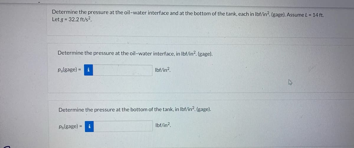 Determine the pressure at the oil-water interface and at the bottom of the tank, each in lbf/in². (gage). Assume L = 14 ft.
Let g = 32.2 ft/s².
Determine the pressure at the oil-water interface, in lbf/in2. (gage).
Pa(gage) = i
lbf/in².
Determine the pressure at the bottom of the tank, in lbf/in². (gage).
Pb(gage) =
lbf/in2.