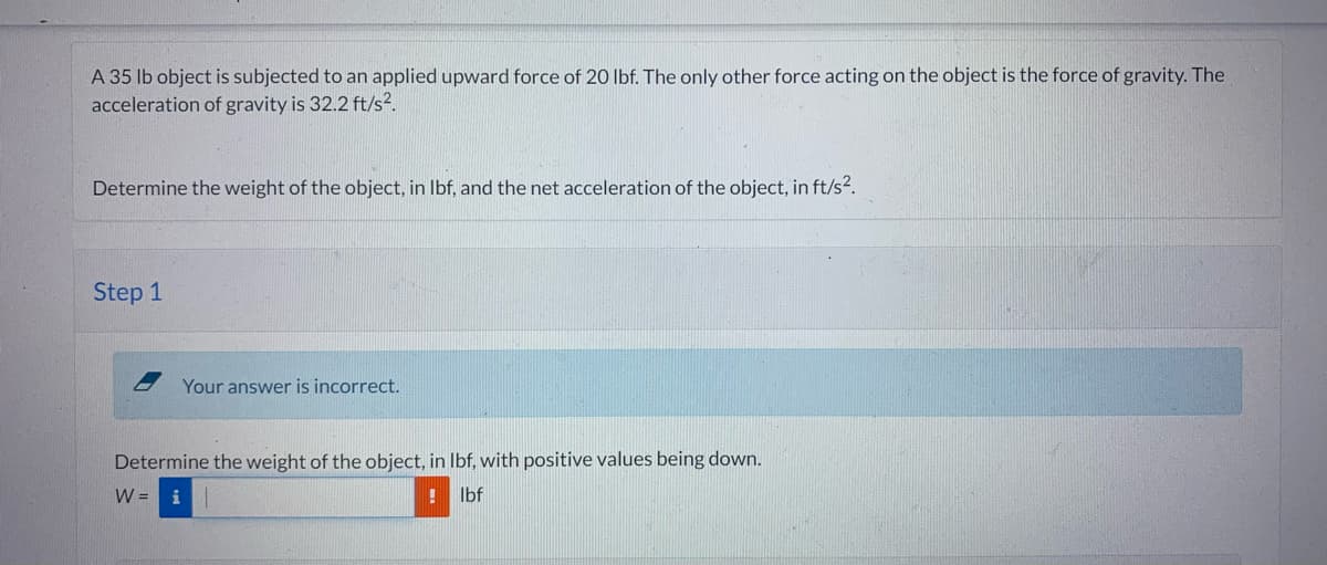 A 35 lb object is subjected to an applied upward force of 20 lbf. The only other force acting on the object is the force of gravity. The
acceleration of gravity is 32.2 ft/s².
Determine the weight of the object, in lbf, and the net acceleration of the object, in ft/s².
Step 1
Your answer is incorrect.
Determine the weight of the object, in lbf, with positive values being down.
W = i
lbf