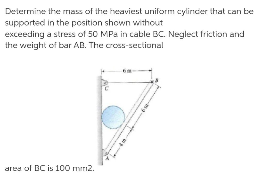 Determine the mass of the heaviest uniform cylinder that can be
supported in the position shown without
exceeding a stress of 50 MPa in cable BC. Neglect friction and
the weight of bar AB. The cross-sectional
6 m
area of BC is 100 mm2.
4 in
6 ni-

