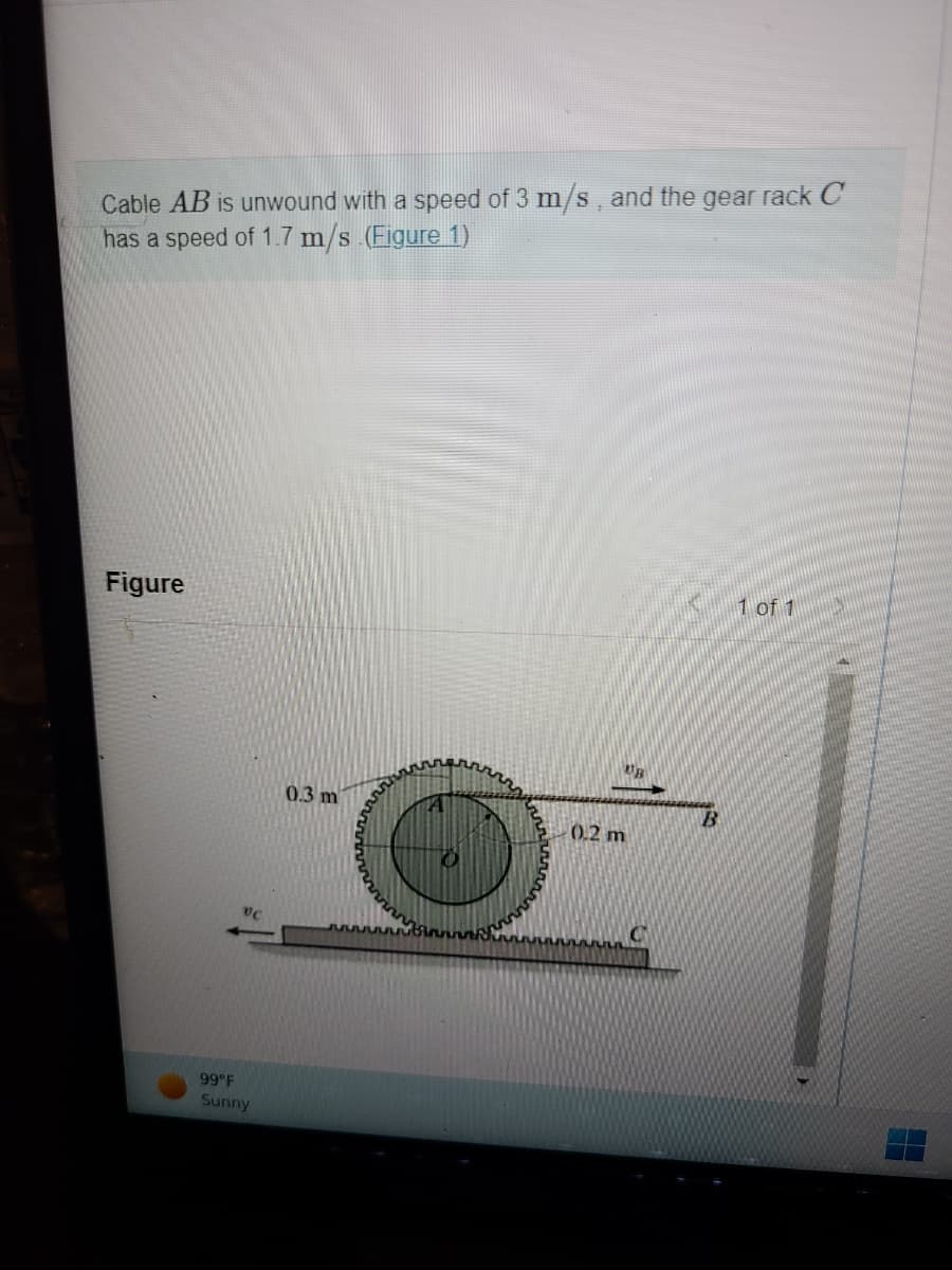 Cable AB is unwound with a speed of 3 m/s, and the gear rack C
has a speed of 1.7 m/s (Figure 1)
Figure
99°F
Sunny
0.3 m
UB
0.2 m
C
B
1 of 1