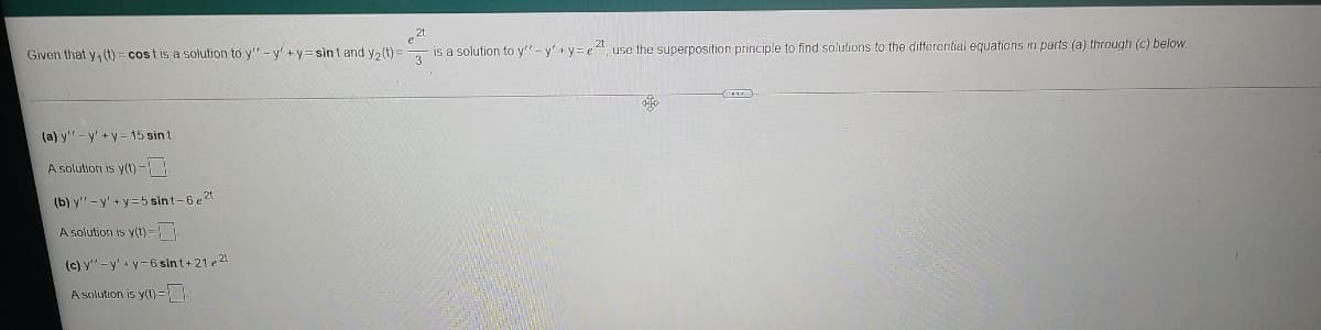 2t
is a solution to y"- y' +y= e4, use the superposition principle to find solutions to the differential equations in parts (a) through (c) below.
Given that y, (t) = costis a solution to y"-y'+y = sint and y2 (t)
3
(a) y'" - y' +y= 15 sin t
A solution is y(t)-!
(b) y"-y' +y=5 sint-6 e 2t
A solution is y(t) =
(c) y" -y' y-6 sin t+ 21 e 21
A solution is y(t)=
