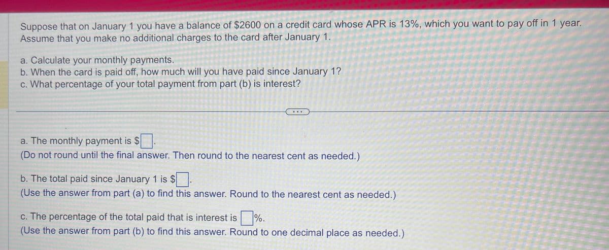 Suppose that on January 1 you have a balance of $2600 on a credit card whose APR is 13%, which you want to pay off in 1 year.
Assume that you make no additional charges to the card after January 1.
a. Calculate your monthly payments.
b. When the card is paid off, how much will you have paid since January 1?
c. What percentage of your total payment from part (b) is interest?
...
a. The monthly payment is $.
(Do not round until the final answer. Then round to the nearest cent as needed.)
b. The total paid since January 1 is $.
(Use the answer from part (a) to find this answer. Round to the nearest cent as needed.)
c. The percentage of the total paid that is interest is %.
(Use the answer from part (b) to find this answer. Round to one decimal place as needed.)