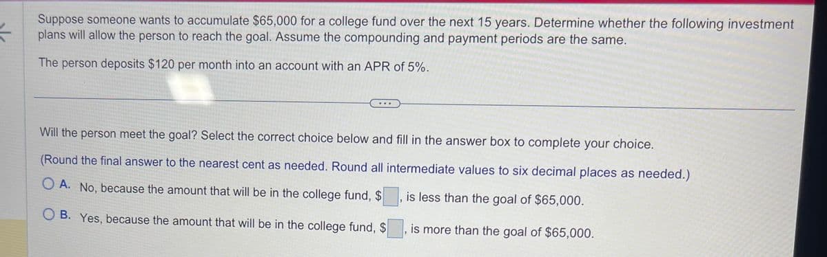 *
Suppose someone wants to accumulate $65,000 for a college fund over the next 15 years. Determine whether the following investment
plans will allow the person to reach the goal. Assume the compounding and payment periods are the same.
The person deposits $120 per month into an account with an APR of 5%.
Will the person meet the goal? Select the correct choice below and fill in the answer box to complete your choice.
(Round the final answer to the nearest cent as needed. Round all intermediate values to six decimal places as needed.)
OA. No, because the amount that will be in the college fund, $
B. Yes, because the amount that will be in the college fund, $
is less than the goal of $65,000.
"
is more than the goal of $65,000.
"