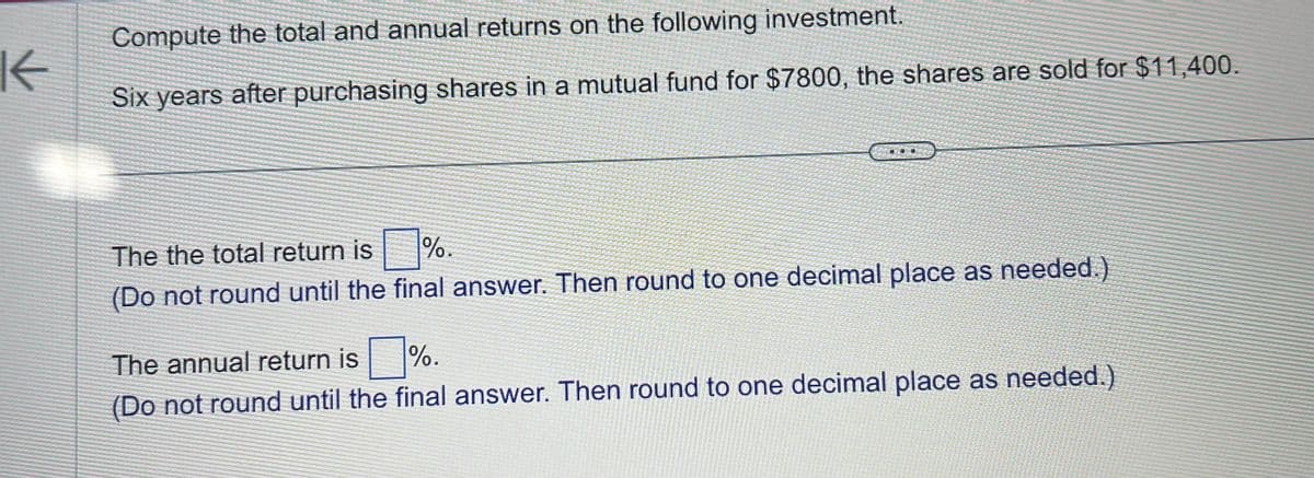 K
Compute the total and annual returns on the following investment.
Six years after purchasing shares in a mutual fund for $7800, the shares are sold for $11,400.
The the total return is
%.
(Do not round until the final answer. Then round to one decimal place as needed.)
The annual return is
%.
(Do not round until the final answer. Then round to one decimal place as needed.)