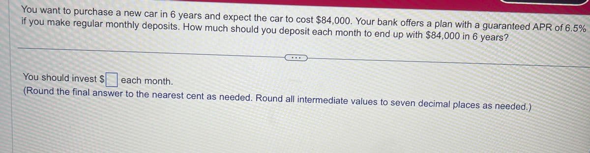You want to purchase a new car in 6 years and expect the car to cost $84,000. Your bank offers a plan with a guaranteed APR of 6.5%
if you make regular monthly deposits. How much should you deposit each month to end up with $84,000 in 6 years?
You should invest $ each month.
(Round the final answer to the nearest cent as needed. Round all intermediate values to seven decimal places as needed.)