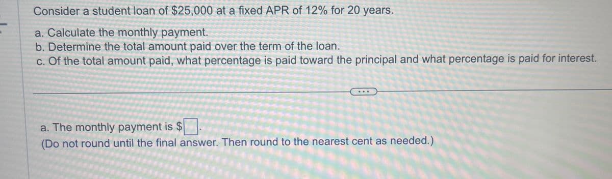 Consider a student loan of $25,000 at a fixed APR of 12% for 20 years.
a. Calculate the monthly payment.
b. Determine the total amount paid over the term of the loan.
c. Of the total amount paid, what percentage is paid toward the principal and what percentage is paid for interest.
a. The monthly payment is $
(Do not round until the final answer. Then round to the nearest cent as needed.)