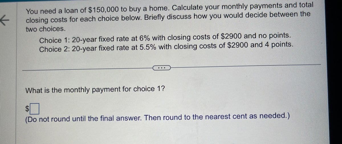 ←
You need a loan of $150,000 to buy a home. Calculate your monthly payments and total
closing costs for each choice below. Briefly discuss how you would decide between the
two choices.
Choice 1: 20-year fixed rate at 6% with closing costs of $2900 and no points.
Choice 2: 20-year fixed rate at 5.5% with closing costs of $2900 and 4 points.
What is the monthly payment for choice 1?
A
(Do not round until the final answer. Then round to the nearest cent as needed.)