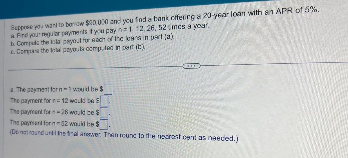 Suppose you want to borrow $90,000 and you find a bank offering a 20-year loan with an APR of 5%.
a. Find your regular payments if you pay n = 1, 12, 26, 52 times a year.
b. Compute the total payout for each of the loans in part (a).
c. Compare the total payouts computed in part (b).
a. The payment for n = 1 would be $
The payment for n = 12 would be $
The payment for n = 26 would be $
The payment for n= 52 would be $
(Do not round until the final answer. Then round to the nearest cent as needed.)