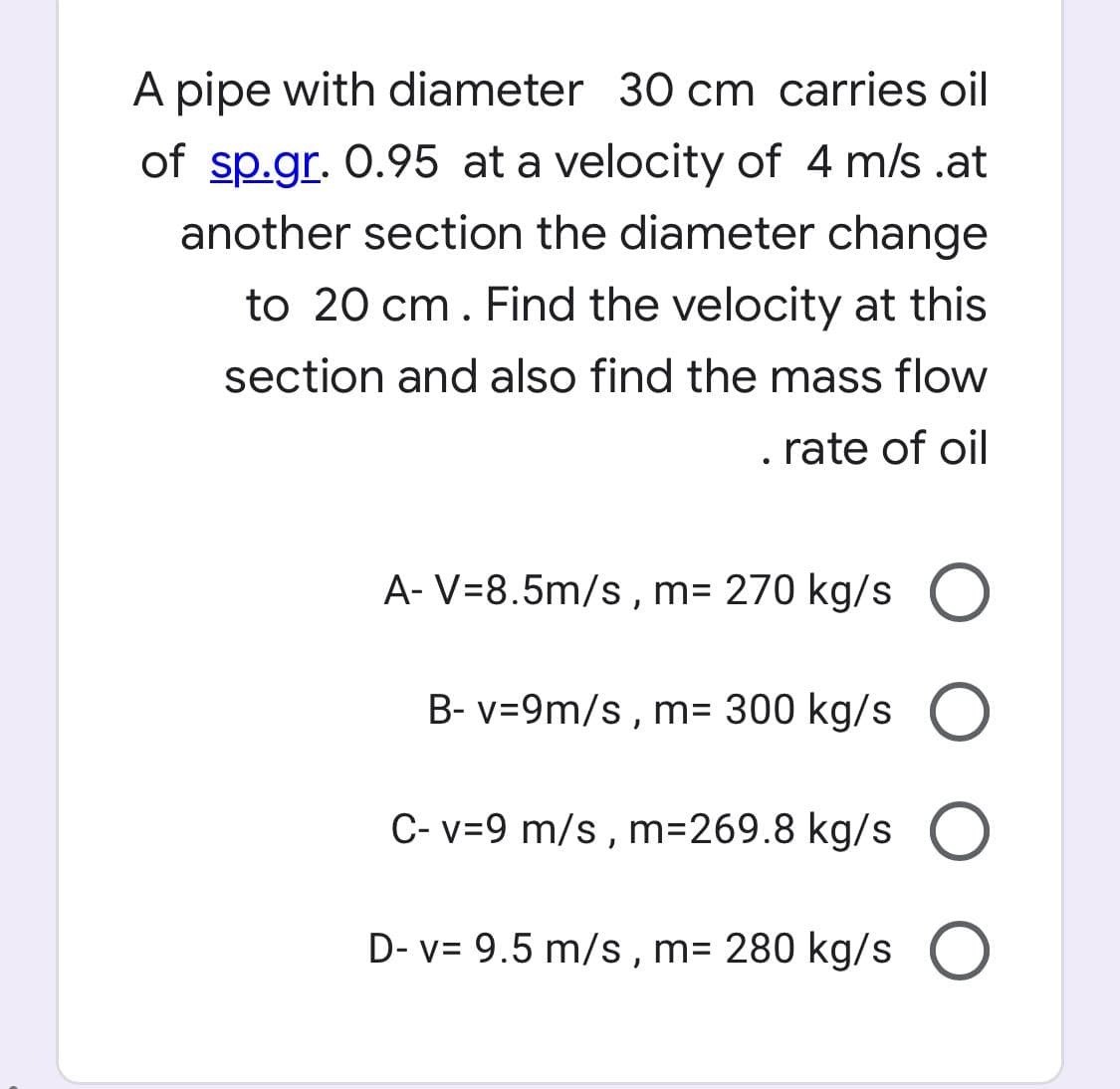 A pipe with diameter 30 cm carries oil
of sp.gr. 0.95 at a velocity of 4 m/s .at
another section the diameter change
to 20 cm. Find the velocity at this
section and also find the mass flow
. rate of oil
A- V=8.5m/s , m= 270 kg/s
B- v=9m/s, m= 300 kg/s O
C- v=9 m/s , m=269.8 kg/s
D- v= 9.5 m/s, m= 280 kg/s O
