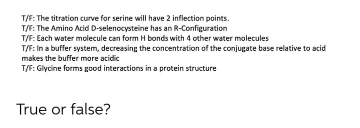 T/F: The titration curve for serine will have 2 inflection points.
T/F: The Amino Acid D-selenocysteine has an R-Configuration
T/F: Each water molecule can form H bonds with 4 other water molecules
T/F: In a buffer system, decreasing the concentration of the conjugate base relative to acid
makes the buffer more acidic
T/F: Glycine forms good interactions in a protein structure
True or false?
