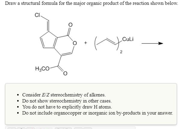 Draw a structural formula for the major organic product of the reaction shown below.
CI.
CuLi
H3CO-
Consider E/Z stereochemistry of alkenes.
• Do not show stereochemistry in other cases.
• You do not have to explicitly draw H atoms.
• Do not include organocopper or inorganic ion by-products in your answer.
