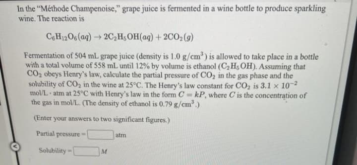 In the "Méthode Champenoise," grape juice is fermented in a wine bottle to produce sparkling
wine. The reaction is
CeH12O6(aq) 2C,H;OH(aq) + 2CO2(g)
Fermentation of 504 mL grape juice (density is 1.0 g/cm) is allowed to take place in a bottle
with a total volume of 558 mL until 12% by volume is ethanol (C2 H5OH). Assuming that
CO2 obeys Henry's law, calculate the partial pressure of CO, in the gas phase and the
solubility of CO2 in the wine at 25°C. The Henry's law constant for CO2 is 3.1 x 10-2
mol/L atm at 25°C with Henry's law in the form C = kP, where C is the concentration of
the gas in mol/L. (The density of ethanol is 0.79 g/cm³)
S.
(Enter your answers to two significant figures.)
Partial pressure=
atm
Solubility
M
