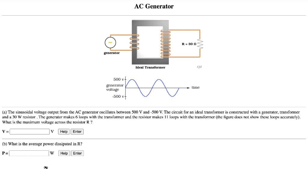 generator
(b) What is the average power dissipated in R?
P=[
W Help Enter
500 v
generator
voltage
-500 v
AC Generator
0
Ideal Transformer
R = 300
Rg8
time
(a) The sinusoidal voltage output from the AC generator oscillates between 500 V and -500 V. The circuit for an ideal transformer is constructed with a generator, transformer
and a 30 W resistor. The generator makes 6 loops with the transformer and the resistor makes 11 loops with the transformer (the figure does not show these loops accurately).
What is the maximum voltage across the resistor R?
V=
V Help Enter