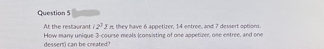 Question 5
At the restaurant i 23, they have 6 appetizer, 14 entree, and 7 dessert options.
How many unique 3-course meals (consisting of one appetizer, one entree, and one
dessert) can be created?