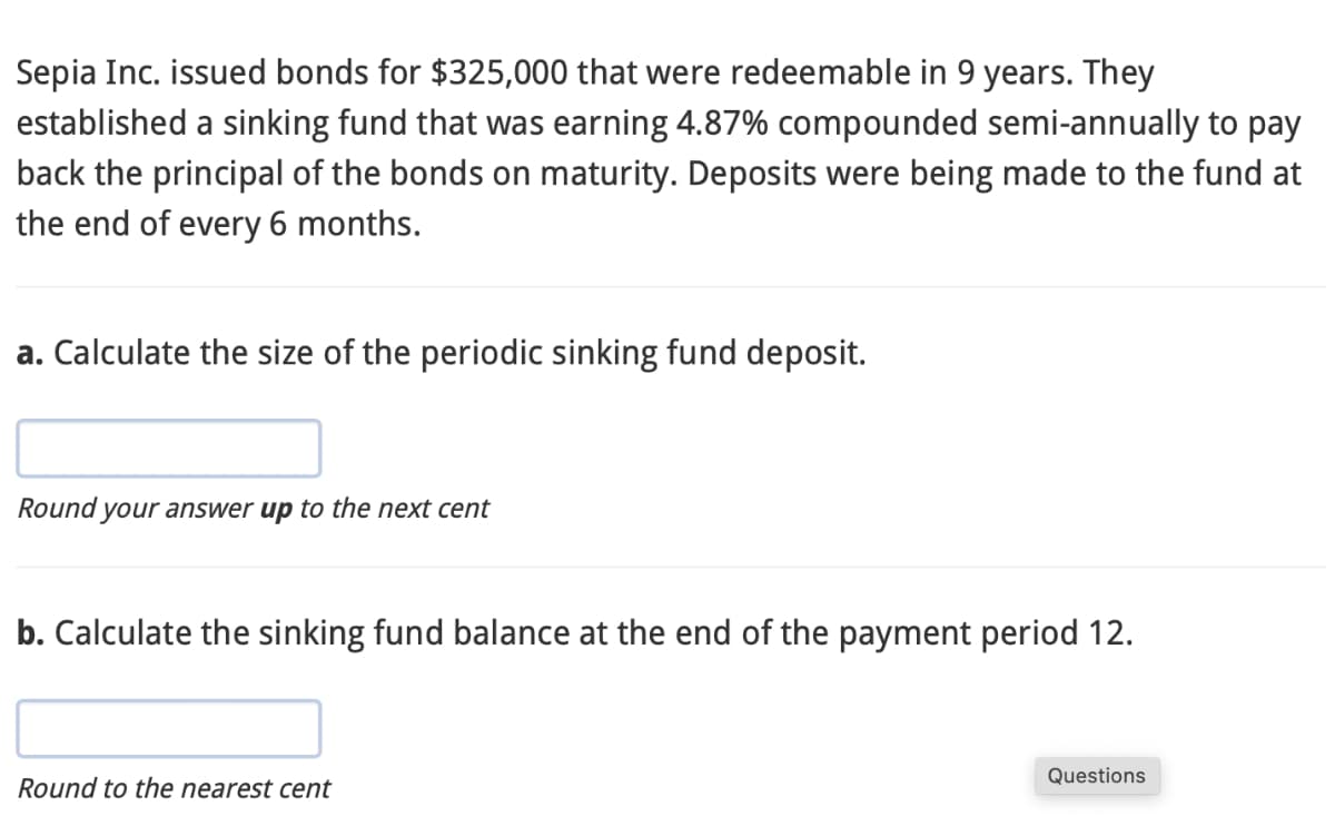 Sepia Inc. issued bonds for $325,000 that were redeemable in 9 years. They
established a sinking fund that was earning 4.87% compounded semi-annually to pay
back the principal of the bonds on maturity. Deposits were being made to the fund at
the end of every 6 months.
a. Calculate the size of the periodic sinking fund deposit.
Round your answer up to the next cent
b. Calculate the sinking fund balance at the end of the payment period 12.
Round to the nearest cent
Questions