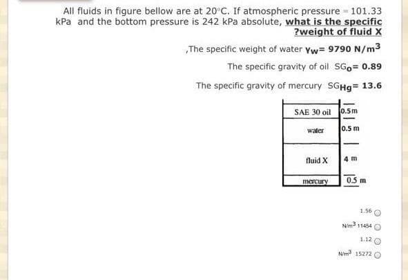 All fluids in figure bellow are at 20°C. If atmospheric pressure 101.33
kPa and the bottom pressure is 242 kPa absolute, what is the specific
?weight of fluid X
The specific weight of water Yw= 9790 N/m3
The specific gravity of oil SG₁= 0.89
The specific gravity of mercury SGHg= 13.6
SAE 30 oil 0.5m
0.5 m
water
fluid X
mercury
4 m
0.5 m
1.56
N/m3 11454 O
1.12
Nm3 15272 O