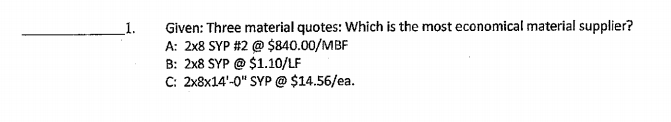 Given: Three material quotes: Which is the most economical material supplier?
A: 2x8 SYP #2 @ $840.00/MBF
B: 2x8 SYP @ $1.10/LF
C: 2x8x14'-0" SYP @ $14.56/ea.
