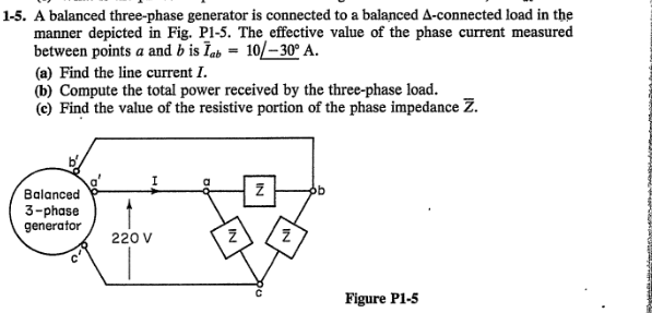 1-5. A balanced three-phase generator is connected to a balanced A-connected load in the
manner depicted in Fig. P1-5. The effective value of the phase current measured
between points a and b is Īab = 10/-30° A.
(a) Find the line current I.
(b) Compute the total power received by the three-phase load.
(e) Find the value of the resistive portion of the phase impedance Z.
Balanced
3-phase
generator
220 V
Z
IN
Z
Figure P1-5