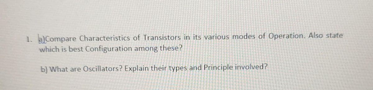 1. a) Compare Characteristics of Transistors in its various modes of Operation. Also state
which is best Configuration among these?
b) What are Oscillators? Explain their types and Principle involved?