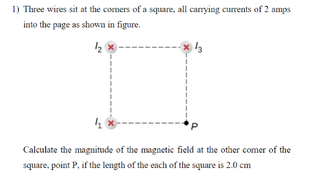 1) Three wires sit at the corners of a square, all carrying currents of 2 amps
into the page as shown in figure.
12
4
13
Calculate the magnitude of the magnetic field at the other corner of the
square, point P, if the length of the each of the square is 2.0 cm