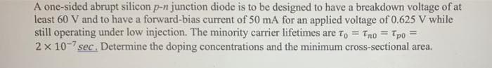 A one-sided abrupt silicon p-n junction diode is to be designed to have a breakdown voltage of at
least 60 V and to have a forward-bias current of 50 mA for an applied voltage of 0.625 V while
still operating under low injection. The minority carrier lifetimes are To = Tno = Tpo =
2 x 10-7 sec. Determine the doping concentrations and the minimum cross-sectional area.