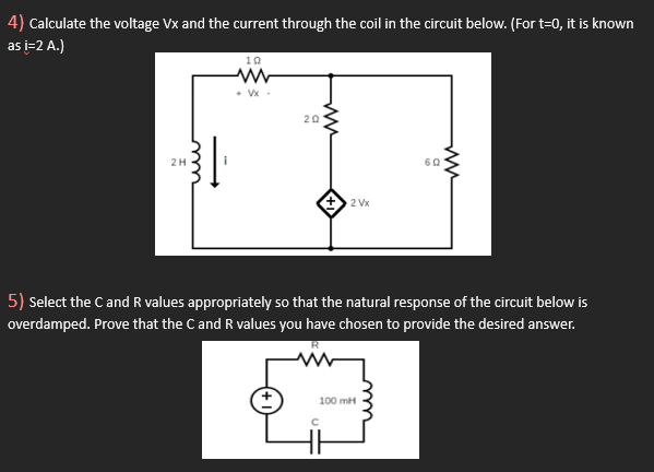 4) Calculate the voltage Vx and the current through the coil in the circuit below. (For t=0, it is known
as i=2 A.)
2H
ww
10
+Vx.
20
2 Vx
60
100 mH
ww
5) Select the C and R values appropriately so that the natural response of the circuit below is
overdamped. Prove that the C and R values you have chosen to provide the desired answer.