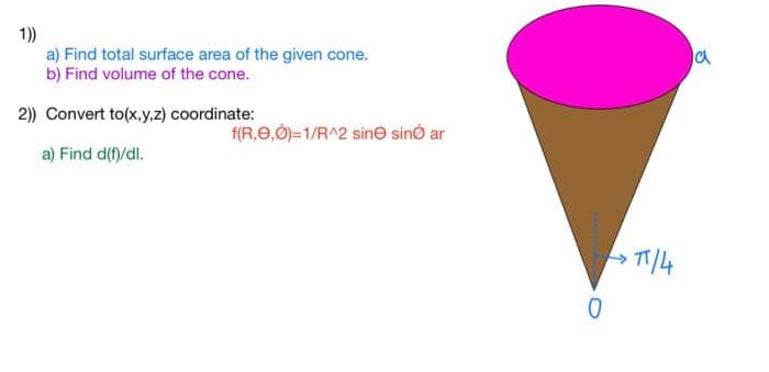 1))
a) Find total surface area of the given cone.
b) Find volume of the cone.
2)) Convert to(x,y,z) coordinate:
a) Find d(f)/dl.
f(R,0,0)=1/R^2 sine sino ar
0
>π/4
a