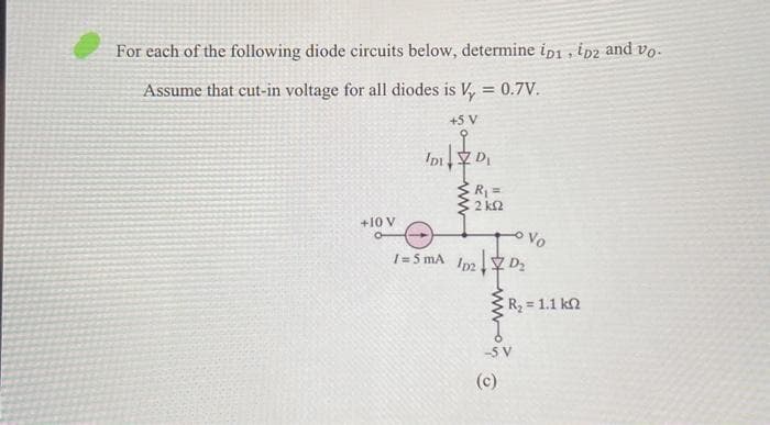 For each of the following diode circuits below, determine ip1, ip2 and vo
Assume that cut-in voltage for all diodes is V₂ = 0.7V.
+5 V
+10 V
IDI
/= 5 mA
ZD₁
R₁ =
2 ks2
1021 20₂
ww
Vo
-SV
(c)
| R, = 1.1 ΚΩ