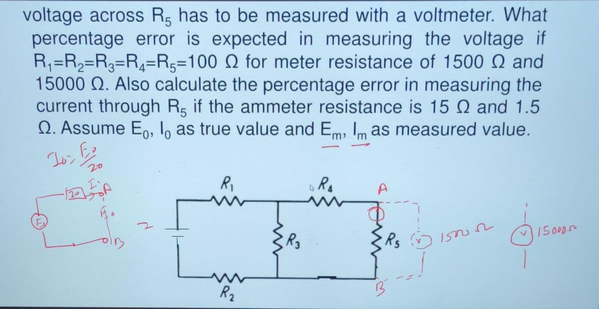 voltage across R has to be measured with a voltmeter. What
percentage error is expected in measuring the voltage if
R₁=R₂=R3=R₂=R-100 Q for meter resistance of 1500 Q and
15000 Q. Also calculate the percentage error in measuring the
current through R, if the ammeter resistance is 15 and 1.5
Q. Assume Eo, lo as true value and Em, Im as measured value.
10:
F
20
20
I'
R₁
R₂
R3
ARA
A
Rg J
B
1500022
ģiseen
15000