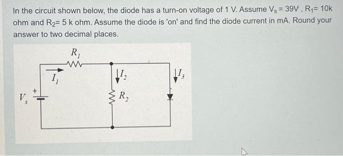 In the circuit shown below, the diode has a turn-on voltage of 1 V. Assume Vs = 39V, R₁= 10k
ohm and R₂= 5 k ohm. Assume the diode is 'on' and find the diode current in mA. Round your
answer to two decimal places.
V
R₁
www
11₂
ww
R₂
[13
4
