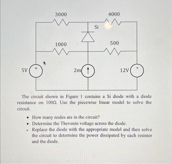 5V
3000
1000
.
2m 1
Si
4000
500
12V
The circuit shown in Figure 1 contains a Si diode with a diode
resistance on 1000. Use the piecewise linear model to solve the
circuit.
• How many nodes are in the circuit?
• Determine the Thevenin voltage across the diode.
Replace the diode with the appropriate model and then solve
the circuit to determine the power dissipated by each resistor
and the diode.