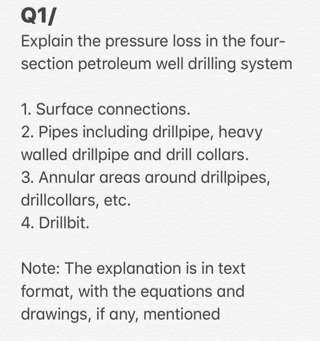 Q1/
Explain the pressure loss in the four-
section petroleum well drilling system
1. Surface connections.
2. Pipes including drillpipe, heavy
walled drillpipe and drill collars.
3. Annular areas around drillpipes,
drillcollars, etc.
4. Drillbit.
Note: The explanation is in text
format, with the equations and
drawings, if any, mentioned
