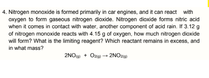 4. Nitrogen monoxide is formed primarily in car engines, and it can react with
oxygen to form gaseous nitrogen dioxide. Nitrogen dioxide forms nitric acid
when it comes in contact with water, another component of acid rain. If 3.12 g
of nitrogen monoxide reacts with 4.15 g of oxygen, how much nitrogen dioxide
will form? What is the limiting reagent? Which reactant remains in excess, and
in what mass?
2NO(9) + Ozig) → 2NO2(9)
